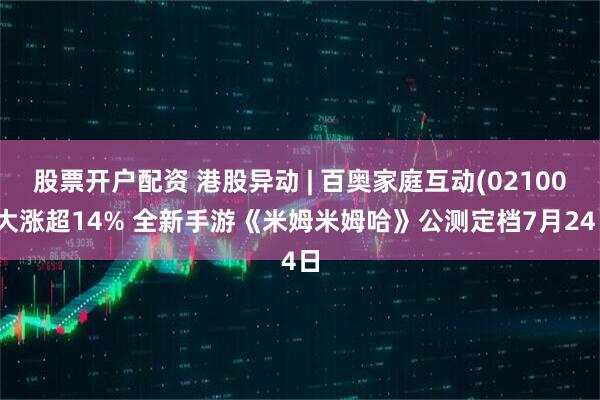股票开户配资 港股异动 | 百奥家庭互动(02100)大涨超14% 全新手游《米姆米姆哈》公测定档7月24日