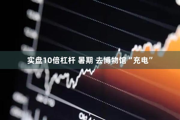 实盘10倍杠杆 暑期 去博物馆“充电”