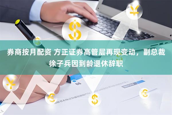 券商按月配资 方正证券高管层再现变动，副总裁徐子兵因到龄退休辞职