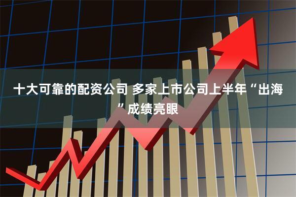 十大可靠的配资公司 多家上市公司上半年“出海”成绩亮眼