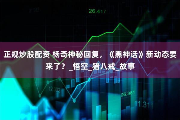 正规炒股配资 杨奇神秘回复，《黑神话》新动态要来了？_悟空_猪八戒_故事