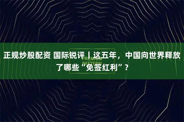 正规炒股配资 国际锐评丨这五年，中国向世界释放了哪些“免签红利”？
