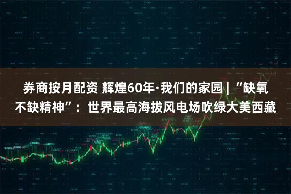 券商按月配资 辉煌60年·我们的家园 | “缺氧不缺精神”：世界最高海拔风电场吹绿大美西藏